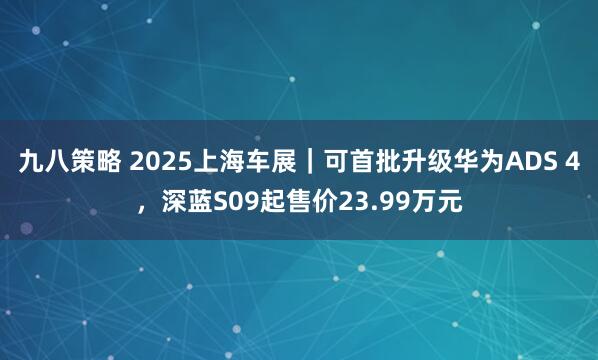 九八策略 2025上海车展｜可首批升级华为ADS 4，深蓝S09起售价23.99万元