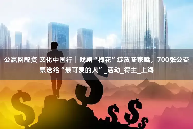 公赢网配资 文化中国行｜戏剧“梅花”绽放陆家嘴，700张公益票送给“最可爱的人”_活动_得主_上海