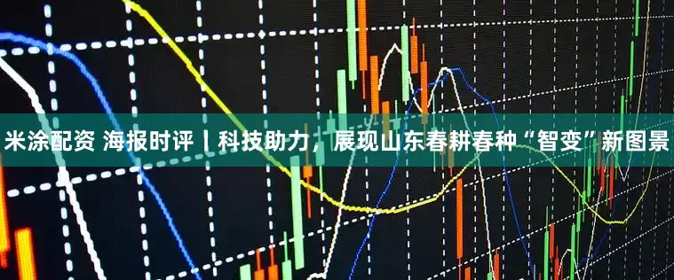 米涂配资 海报时评丨科技助力，展现山东春耕春种“智变”新图景