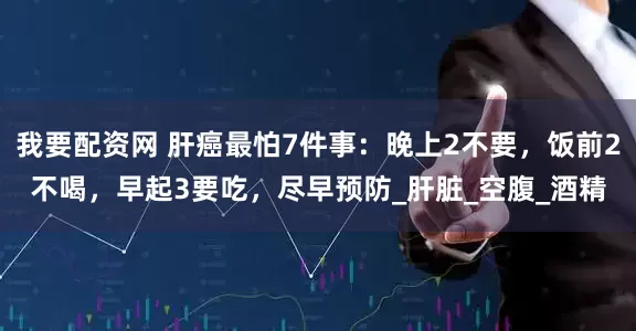 我要配资网 肝癌最怕7件事：晚上2不要，饭前2不喝，早起3要吃，尽早预防_肝脏_空腹_酒精