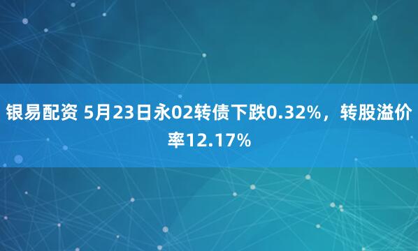 银易配资 5月23日永02转债下跌0.32%，转股溢价率12.17%