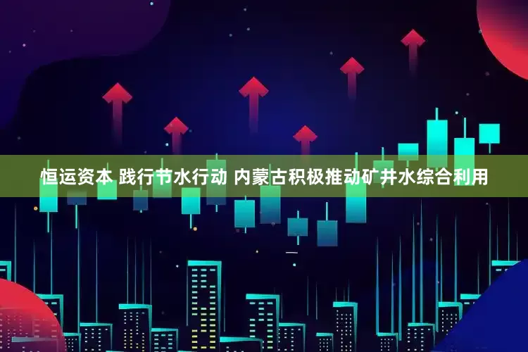 恒运资本 践行节水行动 内蒙古积极推动矿井水综合利用