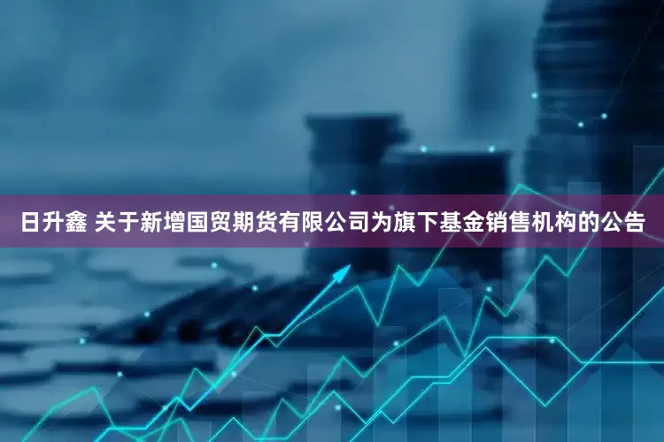 日升鑫 关于新增国贸期货有限公司为旗下基金销售机构的公告
