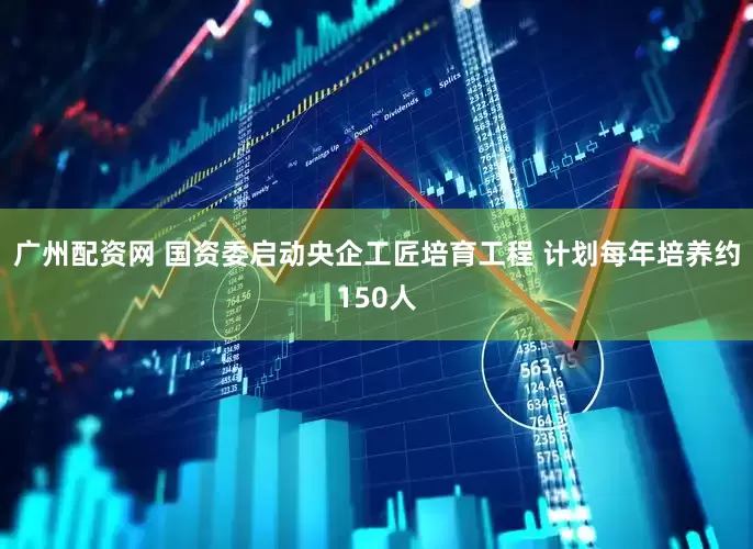 广州配资网 国资委启动央企工匠培育工程 计划每年培养约150人