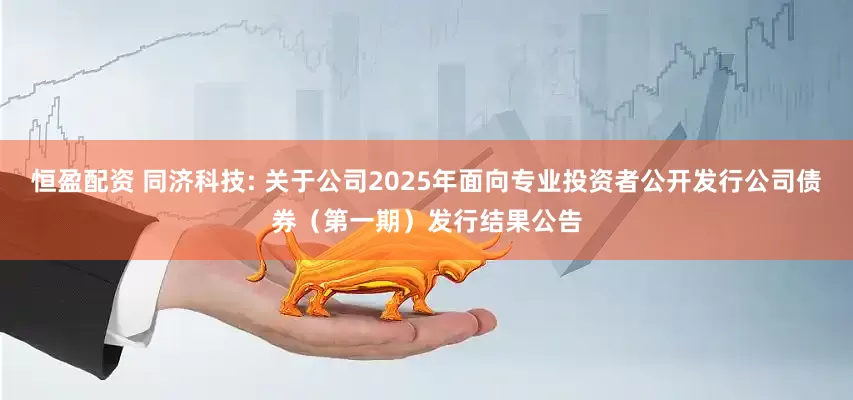 恒盈配资 同济科技: 关于公司2025年面向专业投资者公开发行公司债券（第一期）发行结果公告