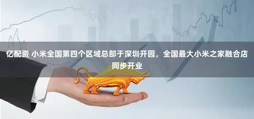 亿配资 小米全国第四个区域总部于深圳开园，全国最大小米之家融合店同步开业
