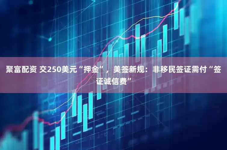 聚富配资 交250美元“押金”，美签新规：非移民签证需付“签证诚信费”