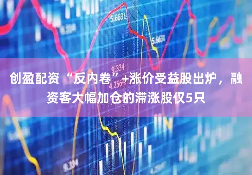创盈配资 “反内卷”+涨价受益股出炉，融资客大幅加仓的滞涨股仅5只