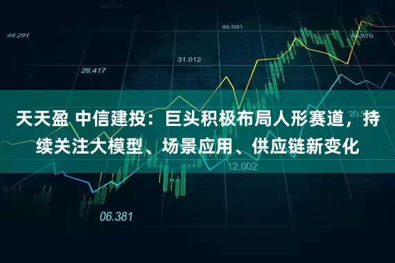 天天盈 中信建投：巨头积极布局人形赛道，持续关注大模型、场景应用、供应链新变化