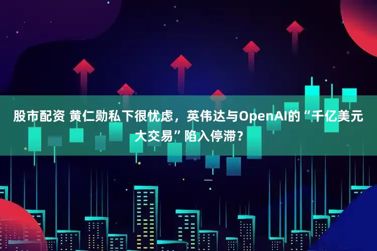 股市配资 黄仁勋私下很忧虑，英伟达与OpenAI的“千亿美元大交易”陷入停滞？