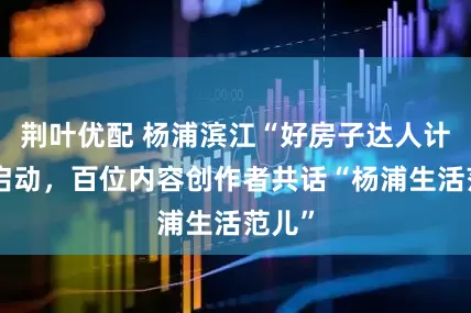 荆叶优配 杨浦滨江“好房子达人计划”启动，百位内容创作者共话“杨浦生活范儿”