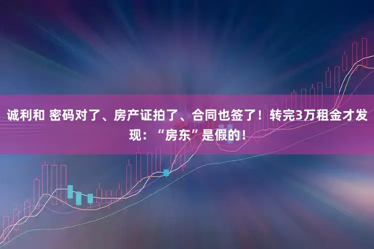 诚利和 密码对了、房产证拍了、合同也签了！转完3万租金才发现：“房东”是假的！