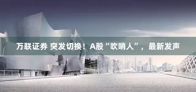 万联证券 突发切换！A股“吹哨人”，最新发声