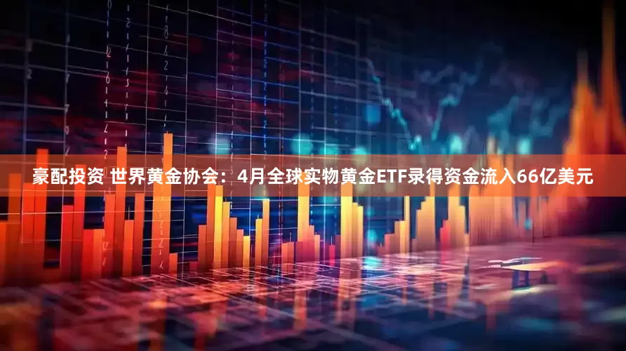 豪配投资 世界黄金协会：4月全球实物黄金ETF录得资金流入66亿美元